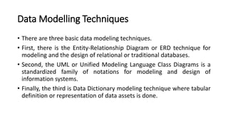 Data Modelling Techniques
• There are three basic data modeling techniques.
• First, there is the Entity-Relationship Diagram or ERD technique for
modeling and the design of relational or traditional databases.
• Second, the UML or Unified Modeling Language Class Diagrams is a
standardized family of notations for modeling and design of
information systems.
• Finally, the third is Data Dictionary modeling technique where tabular
definition or representation of data assets is done.
 