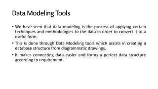 Data Modeling Tools
• We have seen that data modeling is the process of applying certain
techniques and methodologies to the data in order to convert it to a
useful form.
• This is done through Data Modeling tools which assists in creating a
database structure from diagrammatic drawings.
• It makes connecting data easier and forms a perfect data structure
according to requirement.
 