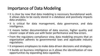 Importance of Data Modeling
• It is clear by now that data modeling is necessary foundational work.
It allows data to be easily stored in a database and positively impacts
data analytics.
• It is critical for data management, data governance, and data
intelligence.
• It means better documentation of data sources, higher quality and
clearer scope of data use with faster performance and few errors.
• From the regulatory compliance view, data modeling ensures that an
organization adheres to governmental laws and applicable industry
regulations.
• It empowers employees to make data-driven decisions and strategies.
• It builds on business intelligence as it allows the identification of new
opportunities by expanding data capability.
 