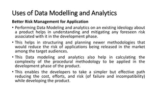 Uses of Data Modelling and Analytics
Better Risk Management for Application
• Performing Data Modeling and analytics on an existing ideology about
a product helps in understanding and mitigating any foreseen risk
associated with it in the development phase.
• This helps in structuring and planning newer methodologies that
would reduce the risk of applications being released in the market
among the target audiences.
• This Data modeling and analytics also help in calculating the
complexity of the procedural methodology to be applied in the
development phase of the product.
• This enables the developers to take a simpler but effective path
reducing the cost, efforts, and risk (of failure and incompatibility)
while developing the product.
 