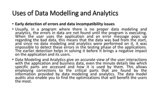 Uses of Data Modelling and Analytics
• Early detection of errors and data incompatibility issues
• Usually, in a program where there is no proper data modeling and
analytics, the errors in data are not found until the program is executing.
When the user uses the application and an error message pops up
regarding the bad data, this means that the data was bad from the start,
and since no data modeling and analytics were performed on it, it was
impossible to detect these errors in the testing phase of the applications.
The earlier detection helps in solving it before it brings a negative impact
on the application and its users.
• Data Modeling and Analytics give an accurate view of the user interactions
with the application and business data, even the minute details like which
specific parts are accessed and how it is used by them. This allows
employing corrections to the critical parts that are found by the
information provided by data modeling and analytics. The data model
audits also enable you to find the optimizations that will benefit the users
the most.
 