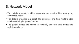 3. Network Model
• This database model enables many-to-many relationships among the
connected nodes.
• The data is arranged in a graph-like structure, and here ‘child’ nodes
can have multiple ‘parent’ nodes.
• The parent nodes are known as owners, and the child nodes are
called members.
 
