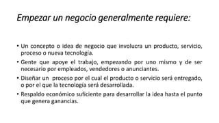 Empezar un negocio generalmente requiere:
• Un concepto o idea de negocio que involucra un producto, servicio,
proceso o nueva tecnología.
• Gente que apoye el trabajo, empezando por uno mismo y de ser
necesario por empleados, vendedores o anunciantes.
• Diseñar un proceso por el cual el producto o servicio será entregado,
o por el que la tecnología será desarrollada.
• Respaldo económico suficiente para desarrollar la idea hasta el punto
que genera ganancias.
 