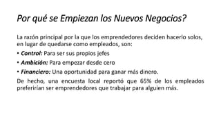 Por qué se Empiezan los Nuevos Negocios?
La razón principal por la que los emprendedores deciden hacerlo solos,
en lugar de quedarse como empleados, son:
• Control: Para ser sus propios jefes
• Ambición: Para empezar desde cero
• Financiero: Una oportunidad para ganar más dinero.
De hecho, una encuesta local reportó que 65% de los empleados
preferirían ser emprendedores que trabajar para alguien más.
 