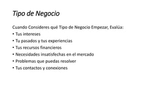 Tipo de Negocio
Cuando Consideres qué Tipo de Negocio Empezar, Evalúa:
• Tus intereses
• Tu pasados y tus experiencias
• Tus recursos financieros
• Necesidades insatisfechas en el mercado
• Problemas que puedas resolver
• Tus contactos y conexiones
 