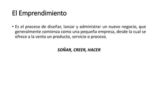 El Emprendimiento
• Es el proceso de diseñar, lanzar y administrar un nuevo negocio, que
generalmente comienza como una pequeña empresa, desde la cual se
ofrece a la venta un producto, servicio o proceso.
SOÑAR, CREER, HACER
 