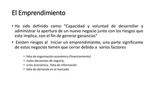 El Emprendimiento
• Ha sido definido como “Capacidad y voluntad de desarrollar y
administrar la apertura de un nuevo negocio junto con los riesgos que
esto implica, con el fin de generar ganancias“
• Existen riesgos al iniciar un emprendimiento, una parte significante
de estos negocios tienen que cerrar debido a varios factores
• falta de organización económica (financiamiento)
• malas decisiones de negocio,
• crisis económica - falta de información
• falta de demanda en el mercado.
 
