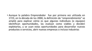 • Aunque la palabra Emprendedor fue por primera vez utilizada en
1723, en la década de los 2000, la definición de "emprendimiento" se
amplió para explicar cómo es que algunos individuos (o equipos)
identifican oportunidades, las evalúan como viables y deciden
explotarlas, y se usan estas oportunidades para desarrollar nuevos
productos o servicios, abrir nuevas empresas o incluso industrias
 