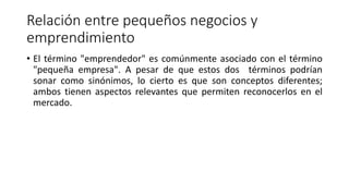 Relación entre pequeños negocios y
emprendimiento
• El término "emprendedor" es comúnmente asociado con el término
"pequeña empresa". A pesar de que estos dos términos podrían
sonar como sinónimos, lo cierto es que son conceptos diferentes;
ambos tienen aspectos relevantes que permiten reconocerlos en el
mercado.
 