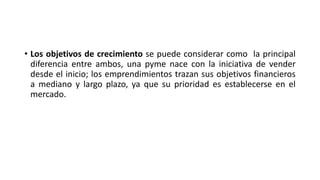 • Los objetivos de crecimiento se puede considerar como la principal
diferencia entre ambos, una pyme nace con la iniciativa de vender
desde el inicio; los emprendimientos trazan sus objetivos financieros
a mediano y largo plazo, ya que su prioridad es establecerse en el
mercado.
 