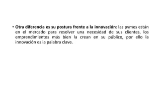 • Otra diferencia es su postura frente a la innovación: las pymes están
en el mercado para resolver una necesidad de sus clientes, los
emprendimientos más bien la crean en su público, por ello la
innovación es la palabra clave.
 