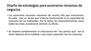 Diseño de estrategias para escenarios recesivos de
negocios
• Los escenarios recesivos requieren de mucho más que entusiasmo.
Ecuador vive un ajuste que impacta fuertemente en la capacidad de
consumo de sus habitantes. Por lo tanto, los emprendimientos como
todos los entes económicos sentirán su efecto.
• Se impone complementar el entusiasmo del “me parece que” con la
visión objetiva de la realidad, cuya mejor expresión son los números.
 