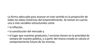 La forma adecuada para avanzar en este sentido es la proyección de
todos los datos históricos del emprendimiento. Se toman en cuenta
una o más variables estructurales como
• la inflación,
• la constitución del mercado y
• el lugar que nuestros productos / servicios tienen en la prioridad de
compra de nuestro público, y a partir del marco creado se calcula el
comportamiento futuro de las mismas.
 