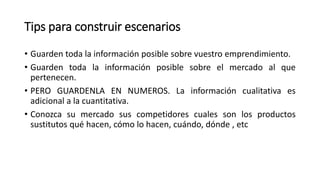 Tips para construir escenarios
• Guarden toda la información posible sobre vuestro emprendimiento.
• Guarden toda la información posible sobre el mercado al que
pertenecen.
• PERO GUARDENLA EN NUMEROS. La información cualitativa es
adicional a la cuantitativa.
• Conozca su mercado sus competidores cuales son los productos
sustitutos qué hacen, cómo lo hacen, cuándo, dónde , etc
 
