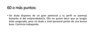 60 o más puntos:
• Sin duda dispones de un gran potencial y tu perfil se asemeja
bastante al del emprendedor/a. Ello no quiere decir que ya tengas
éxito asegurado, pero sin duda a nivel personal partes de una buena
base. Continúa trabajando.
 
