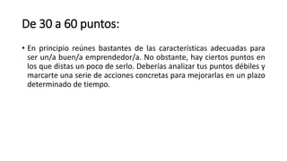 De 30 a 60 puntos:
• En principio reúnes bastantes de las características adecuadas para
ser un/a buen/a emprendedor/a. No obstante, hay ciertos puntos en
los que distas un poco de serlo. Deberías analizar tus puntos débiles y
marcarte una serie de acciones concretas para mejorarlas en un plazo
determinado de tiempo.
 