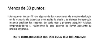 Menos de 30 puntos:
• Aunque en tu perfil hay alguno de los caracteres de emprendedor/a,
en la mayoría de aspectos o te asalta la duda o te sientes inseguro/a.
Intenta analizar las razones de todo eso y procura adquirir hábitos
emprendedores si realmente lo que quieres es llevar adelante tu
propia empresa.
¡ANTE TODO, RECUERDA QUE ESTE ES UN TEST ORIENTATIVO!
 