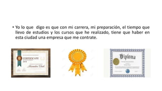 • Yo lo que digo es que con mi carrera, mi preparación, el tiempo que
llevo de estudios y los cursos que he realizado, tiene que haber en
esta ciudad una empresa que me contrate.
 