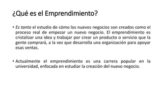 ¿Qué es el Emprendimiento?
• Es tanto el estudio de cómo los nuevos negocios son creados como el
proceso real de empezar un nuevo negocio. El emprendimiento es
cristalizar una idea y trabajar por crear un producto o servicio que la
gente comprará, a la vez que desarrolla una organización para apoyar
esas ventas.
• Actualmente el emprendimiento es una carrera popular en la
universidad, enfocada en estudiar la creación del nuevo negocio.
 