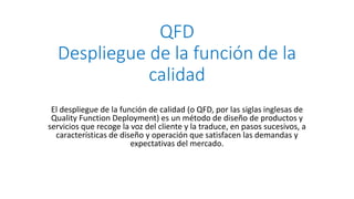 QFD
Despliegue de la función de la
calidad
El despliegue de la función de calidad (o QFD, por las siglas inglesas de
Quality Function Deployment) es un método de diseño de productos y
servicios que recoge la voz del cliente y la traduce, en pasos sucesivos, a
características de diseño y operación que satisfacen las demandas y
expectativas del mercado.
 