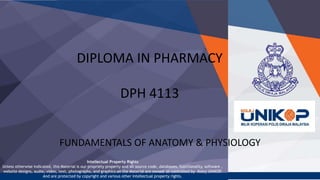 Intellectual Property Rights
Unless otherwise indicated, this Material is our propriety property and all source code, databases, functionality, software ,
website designs, audio, video, text, photographs, and graphics on the Material are owned or controlled by Kolej UNiKOP
.
And are protected by copyright and various other intellectual property rights.
DIPLOMA IN PHARMACY
DPH 4113
FUNDAMENTALS OF ANATOMY & PHYSIOLOGY
 