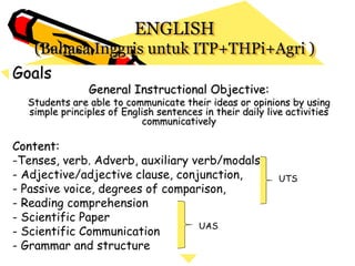 ENGLISH
(Bahasa Inggris untuk ITP+THPi+Agri )
Goals
General Instructional Objective:
Students are able to communicate their ideas or opinions by using
simple principles of English sentences in their daily live activities
communicatively
Content:
-Tenses, verb. Adverb, auxiliary verb/modals.
- Adjective/adjective clause, conjunction,
- Passive voice, degrees of comparison,
- Reading comprehension
- Scientific Paper
- Scientific Communication
- Grammar and structure
UTS
UAS