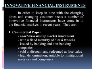 INNOVATIVE FINANCIAL INSTRUMENTS
In order to keep in tune with the changing
times and changing customer needs a number of
innovative financial instruments have come in to
the financial markets in recent years. They are:
1. Commercial Paper
- short term money market instrument
- with a fixed maturity of 3 to 6 months
- issued by banking and non-banking
companies
- sold at discount and redeemed at face value
- high denomination, suitable for institutional
investors and companies
 