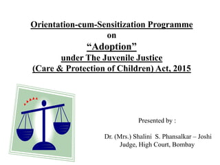 Orientation-cum-Sensitization Programme
on
“Adoption”
under The Juvenile Justice
(Care & Protection of Children) Act, 2015
Presented by :
Dr. (Mrs.) Shalini S. Phansalkar – Joshi
Judge, High Court, Bombay
 