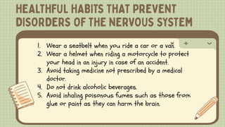 1. Wear a seatbelt when you ride a car or a van.
2. Wear a helmet when riding a motorcycle to protect
your head in an injury in case of an accident.
3. Avoid taking medicine not prescribed by a medical
doctor.
4. Do not drink alcoholic beverages.
5. Avoid inhaling poisonous fumes such as those from
glue or paint as they can harm the brain.
 