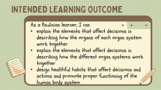 As a Paulinian learner, I can
• explain the elements that affect decisions in
describing how the organs of each organ system
work together
• explain the elements that affect decisions in
describing how the different organ systems work
together
• design healthful habits that affect decisions and
actions and promote proper functioning of the
human body system
 