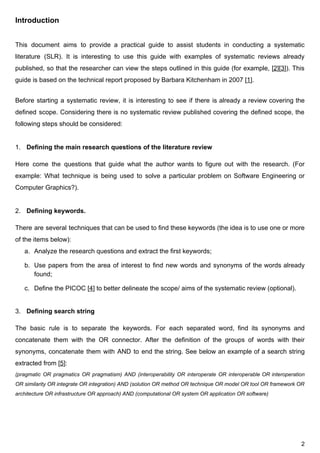 Introduction
This document aims to provide a practical guide to assist students in conducting a systematic
literature (SLR). It is interesting to use this guide with examples of systematic reviews already
published, so that the researcher can view the steps outlined in this guide (for example, [​2​][​3​]). This
guide​ ​is​ ​based​ ​on​ ​the​ ​technical​ ​report​ ​proposed​ ​by​ ​Barbara​ ​Kitchenham​ ​in​ ​2007​ ​[​1​].
Before starting a systematic review, it is interesting to see if there is already a review covering the
defined scope. Considering there is no systematic review published covering the defined scope, the
following​ ​steps​ ​should​ ​be​ ​considered:
1. Defining​ ​the​ ​main​ ​research​ ​questions​ ​of​ ​the​ ​literature​ ​review
Here come the questions that guide what the author wants to figure out with the research. (For
example: What technique is being used to solve a particular problem on Software Engineering or
Computer​ ​Graphics?).
2. Defining​ ​keywords.
There are several techniques that can be used to find these keywords (the idea is to use one or more
of​ ​the​ ​items​ ​below):
a. Analyze​ ​the​ ​research​ ​questions​ ​and​ ​extract​ ​the​ ​first​ ​keywords;
b. Use papers from the area of interest to find new words and synonyms of the words already
found;
c. Define​ ​the​ ​PICOC​ ​[​4​]​ ​to​ ​better​ ​delineate​ ​the​ ​scope/​ ​aims​ ​of​ ​the​ ​systematic​ ​review​ ​(optional).
3. Defining​ ​search​ ​string
The basic rule is to separate the keywords. For each separated word, find its synonyms and
concatenate them with the OR connector. After the definition of the groups of words with their
synonyms, concatenate them with AND to end the string. See below an example of a search string
extracted​ ​from​ ​[​5​]:
(pragmatic OR pragmatics OR pragmatism) AND (interoperability OR interoperate OR interoperable OR interoperation
OR similarity OR integrate OR integration) AND (solution OR method OR technique OR model OR tool OR framework OR
architecture​ ​OR​ ​infrastructure​ ​OR​ ​approach)​ ​AND​ ​(computational​ ​OR​ ​system​ ​OR​ ​application​ ​OR​ ​software)
2
 