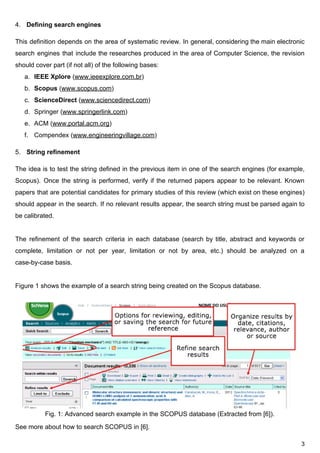 4. Defining​ ​search​ ​engines
This definition depends on the area of systematic review. In general, considering the main electronic
search engines that include the researches produced in the area of Computer Science, the revision
should​ ​cover​ ​part​ ​(if​ ​not​ ​all)​ ​of​ ​the​ ​following​ ​bases:
a. IEEE​ ​Xplore​​ ​(​www.ieeexplore.com.br​)
b. Scopus​​ ​(​www.scopus.com​)
c. ScienceDirect​​ ​(​www.sciencedirect.com​)
d. Springer​ ​(​www.springerlink.com​)
e. ACM​ ​(​www.portal.acm.org​)
f. Compendex​ ​(​www.engineeringvillage.com​)
5. String​ ​refinement
The idea is to test the string defined in the previous item in one of the search engines (for example,
Scopus). Once the string is performed, verify if the returned papers appear to be relevant. Known
papers that are potential candidates for primary studies of this review (which exist on these engines)
should appear in the search. If no relevant results appear, the search string must be parsed again to
be​ ​calibrated.
The refinement of the search criteria in each database (search by title, abstract and keywords or
complete, limitation or not per year, limitation or not by area, etc.) should be analyzed on a
case-by-case​ ​basis.
Figure​ ​1​ ​shows​ ​the​ ​example​ ​of​ ​a​ ​search​ ​string​ ​being​ ​created​ ​on​ ​the​ ​Scopus​ ​database.
Fig.​ ​1:​ ​Advanced​ ​search​ ​example​ ​in​ ​the​ ​SCOPUS​ ​database​ ​(Extracted​ ​from​ ​[6]).
See​ ​more​ ​about​ ​how​ ​to​ ​search​ ​SCOPUS​ ​in​ ​[6].
3
 