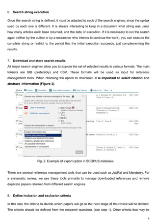 6. Search​ ​string​ ​execution
Once the search string is defined, it must be adapted to each of the search engines, since the syntax
used by each one is different. It is always interesting to keep in a document what string was used,
how many articles each base returned, and the date of execution. If it is necessary to run the search
again (either by the author or by a researcher who intends to continue the work), you can execute the
complete string or restrict to the period that the initial execution succeeds, just complementing the
results.
7. Download​ ​and​ ​store​ ​search​ ​results
All major search engines allow you to explore the set of selected results in various formats. The main
formats are BIB (preferably) and CSV. These formats will be used as input for reference
management tools. When choosing the option to download, ​it is important to select citation and
abstract​ ​​ ​information​ ​(Figure​ ​2)​.
​ ​​ ​​ ​​ ​​ ​​ ​​ ​
​ ​​ ​​ ​​ ​​ ​​ ​​ ​​ ​​ ​​ ​​ ​​ ​​ ​​ ​​ ​​ ​​ ​​ ​​ ​​ ​​ ​​ ​​ ​​ ​​ ​​ ​​ ​​ ​​ ​​ ​​ ​​ ​​​ ​​​ ​Fig.​ ​2:​ ​Example​ ​of​ ​export​ ​option​ ​in​ ​SCOPUS​ ​database.
There are several reference management tools that can be used such as ​JabRef and ​Mendeley​. For
a systematic review, we use these tools primarily to manage downloaded references and remove
duplicate​ ​papers​ ​returned​ ​from​ ​different​ ​search​ ​engines.
8. Define​​ ​​inclusion​ ​and​ ​exclusion​ ​criteria
In this step the criteria to decide which papers will go to the next stage of the review will be defined.
The criteria should be defined from the research questions (see step 1). Other criteria that may be
4
 