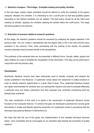11. Selection​ ​of​ ​papers​ ​-​ ​Third​ ​stage​ ​-​ ​Complete​ ​reading​ ​and​ ​quality​ ​checklist
In this last stage, quality criteria (checklist) should be defined to verify the suitability of the papers
analyzed. Besides the checklist, it is interesting to set a cut-off point so that less-qualified papers
(according to the defined checklist) can be deleted. The lead author should do all the initial work
(reading all articles, applying the checklist, deleting the articles below the cutoff point). This stage
should​ ​be​ ​guided​ ​by​ ​the​ ​advisors.
12. Extraction​ ​of​ ​answers​ ​related​ ​to​ ​research​ ​questions
At this stage, the research questions should be answered by analyzing the papers selected in the
previous step. You can create a spreadsheet with the papers (title or ID) in the rows and the query
questions in the columns. Then, when proceeding with the reading of the articles, the possible
answers​ ​extracted​ ​may​ ​be​ ​posted​ ​directly​ ​to​ ​the​ ​spreadsheet.
The synthesis of the extracted data can be presented in different forms. Usually, tables, graphs and
other artifacts are used to facilitate the visualization of this information. ​This step can be performed in
conjunction​ ​with​ ​the​ ​previous​ ​step.
Conclusion
Systematic literature reviews have been extensively used to identify, evaluate and interpret the
studies published in the literature. A systematic review allows the researcher to collect evidence in
order to identify research opportunities in a given field of study. ​Thus, systematic literature reviews
are highly recommended for students who are starting their research and wish to evaluate effectively
a particular area and clearly understand how their proposal may contribute considering what has
already​ ​been​ ​published.
The main contribution of this work is to assist in the construction of systematic literature review
focused on the Computer Science. To achieve this goal, we developed a practical and concise guide
that assists in simple and didactic steps the conduction of a systematic review in accordance with the
technique​ ​discussed​ ​by​ ​Barbara​ ​in​ ​Kitchenham​ ​[1].
We hope that with the use of this guide, the implementation of this valuable technique becomes
easier, more accessible and be encouraged as an important step towards the production of quality
research.
6
 