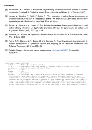References
[1] Kitchenham, B., Charters, S. ​Guidelines for performing systematic literature reviews in software
engineering​​ ​(version​ ​2.3).​ ​Technical​ ​report,​ ​Keele​ ​University​ ​and​ ​University​ ​of​ ​Durham,​ ​2007.
[2] Usman, M., Mendes, E., Weidt, F., Britto, R., ​Effort estimation in agile software development: A
systematic literature review​, in Proceedings of the 10th International Conference on Predictive
Models​ ​in​ ​Software​ ​Engineering,​ ​New​ ​York,​ ​2014,​ ​pp.​ ​82–91.
[3] Santos, A., Delamaro, M., Nunes, F. ​The Relationship between Requirements Engineering and
Virtual Reality Systems: A Systematic Literature Review​. In Symposium on Virtual and
Augmented​ ​Reality​ ​(SVR),​ ​2013,​ ​pp.​ ​53–62.
[4] Petticrew, M., Roberts, H. ​Systematic Reviews in the Social Sciences: A Practical Guide​, John
Wiley​ ​&​ ​Sons,​ ​2008.
[5] ​Neiva, F.W., David, J.M.N., Braga, R. and Campos, F. ​Towards pragmatic interoperability to
support collaboration: A systematic review and mapping of the literature​. Information and
Software​ ​Technology,​ ​2016,​ ​pp.137-150.
[6]​ ​​ ​Elsevier.​ ​​Scopus​ ​-​ ​Acrescente​ ​valor​ ​a​ ​sua​ ​pesquisa​.​ ​​http://goo.gl/wIsQj2​.​ ​Accessed​ ​in
June/2016.
@techreport{relateufjf022016,
​ ​​ ​​ ​author​ ​​ ​​ ​​ ​​ ​​ ​​ ​=​ ​{Neiva,​ ​F.​ ​and​ ​Silva,​ ​R.L.S.},
​ ​​ ​​ ​title​ ​​ ​​ ​​ ​​ ​​ ​​ ​​ ​=​ ​{Systematic​ ​Literature​ ​Review​ ​in​ ​Computer​ ​Science​ ​-​ ​A​ ​Practical​ ​Guide},
​ ​​ ​​ ​institution​ ​​ ​=​ ​{Federal​ ​University​ ​of​ ​Juiz​ ​de​ ​Fora},
​ ​​ ​​ ​year​ ​​ ​​ ​​ ​​ ​​ ​​ ​​ ​​ ​=​ ​{2016},
​ ​​ ​​ ​number​ ​​ ​​ ​​ ​​ ​​ ​​ ​=​ ​{1},
​ ​​ ​​ ​month​ ​​ ​​ ​​ ​​ ​​ ​​ ​​ ​=​ ​{November},
​ ​​ ​​ ​abstract​ ​​ ​​ ​​ ​​ ​=​ ​{This​ ​work​ ​aims​ ​to​ ​provide​ ​a​ ​practical​ ​guide​ ​to​ ​assist​ ​students​ ​of​ ​Computer
Science​ ​courses​ ​and​ ​related​ ​fields​ ​to​ ​conduct​ ​a​ ​systematic​ ​literature​ ​review.​ ​The​ ​steps
proposed​ ​in​ ​this​ ​paper​ ​to​ ​conduct​ ​a​ ​systematic​ ​review​ ​were​ ​extracted​ ​from​ ​a​ ​technical​ ​report
published​ ​by​ ​the​ ​researcher​ ​Bárbara​ ​Kitchenham​ ​[1]​ ​and​ ​arranged​ ​in​ ​a​ ​more​ ​objective​ ​format,​ ​in
order​ ​to​ ​make​ ​information​ ​more​ ​accessible​ ​and​ ​practical,​ ​especially​ ​for​ ​those​ ​who​ ​are​ ​having
their​ ​first​ ​contact​ ​with​ ​this​ ​technique.​ ​The​ ​target​ ​audience​ ​for​ ​this​ ​work​ ​are​ ​undergraduate,
master's​ ​and​ ​doctoral​ ​students​ ​that​ ​are​ ​in​ ​the​ ​initial​ ​phase​ ​of​ ​their​ ​bibliographic​ ​research.}
}
7
View publication stats
 