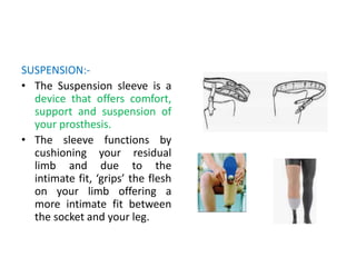 SUSPENSION:-
• The Suspension sleeve is a
device that offers comfort,
support and suspension of
your prosthesis.
• The sleeve functions by
cushioning your residual
limb and due to the
intimate fit, ‘grips’ the flesh
on your limb offering a
more intimate fit between
the socket and your leg.
 