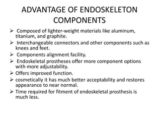 ADVANTAGE OF ENDOSKELETON
COMPONENTS
 Composed of lighter-weight materials like aluminum,
titanium, and graphite.
 Interchangeable connectors and other components such as
knees and feet.
 Components alignment facility.
 Endoskeletal prostheses offer more component options
with more adjustability.
 Offers improved function.
 cosmetically it has much better acceptability and restores
appearance to near normal.
 Time required for fitment of endoskeletal prosthesis is
much less.
 