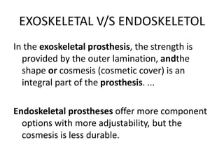EXOSKELETAL V/S ENDOSKELETOL
In the exoskeletal prosthesis, the strength is
provided by the outer lamination, andthe
shape or cosmesis (cosmetic cover) is an
integral part of the prosthesis. ...
Endoskeletal prostheses offer more component
options with more adjustability, but the
cosmesis is less durable.
 