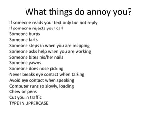 What things do annoy you?
If someone reads your text only but not reply
If someone rejects your call
Someone burps
Someone farts
Someone steps in when you are mopping
Someone asks help when you are working
Someone bites his/her nails
Someone yawns
Someone does nose picking
Never breaks eye contact when talking
Avoid eye contact when speaking
Computer runs so slowly, loading
Chew on pens
Cut you in traffic
TYPE IN UPPERCASE
 