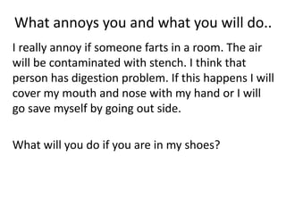 What annoys you and what you will do..
I really annoy if someone farts in a room. The air
will be contaminated with stench. I think that
person has digestion problem. If this happens I will
cover my mouth and nose with my hand or I will
go save myself by going out side.
What will you do if you are in my shoes?
 