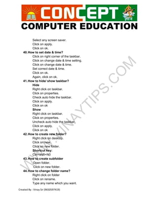 COMPUTER EDUCATION
Created By : Vinay Sir (9650597419)
Select any screen saver.
Click on apply.
Click on ok.
40.How to set date & time?
Click on right corner of the taskbar.
Click on change date & time setting.
Click on change date & time.
Set correct date & time.
Click on ok.
Again, click on ok.
41.How to hide/ show taskbar?
Hide
Right click on taskbar.
Click on properties.
Check auto hide the taskbar.
Click on apply.
Click on ok
Show
Right click on taskbar.
Click on properties.
Uncheck auto hide the taskbar.
Click on apply.
Click on ok
42.How to create new folder?
Right click on desktop.
Click on new.
Click on new folder.
Shortcut key:
Ctrl+shift+N0
43.How to create subfolder
Open folder.
Click on new folder.
44.How to change folder name?
Right click on folder
Click on rename.
Type any name which you want.
 