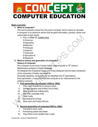 COMPUTER EDUCATION
Created By : Vinay Sir (9650597419)
Basic overview:
1. What is computer?
The word computer comes from the word “compute” which means to calculate.
A computer is an electronic device that accepts information, process, stores and
output data at high speed.
 FULL FORM OF COMPUTER.
C-Common
O-Operating
M-Machine
P-Particular
U-Used for
T-Technical
E-Education &
R-Research
2. What is history and generation of computer?
History of computer.
The computer as we know it today had its beginning with a 19th
century
Mathematics professor Charles Babbage.
He designed the Analytical Engine and it was designed that the basic framework
of the computers of today are based on.
Generally speaking, computers can be classified into 5th
generations.
Each generation, a new and improved computer or an improvement to the
existing computer.
1. First generation of computer (1942 to 1955):
I. They used thousands of vacuum tubes.
II. Storage capacity was limited (1kb to 4kb).
III. Slow processing (millisecond).
IV. Machine Language Only
V. Very Costly
VI. Generated lot of heat
VII. Slow input and Output Device
2. Second generation of computer(1955 to 1964):
I. Transistors were used.
II. Processing speed was faster.
III. They Were much smaller than a tube
 