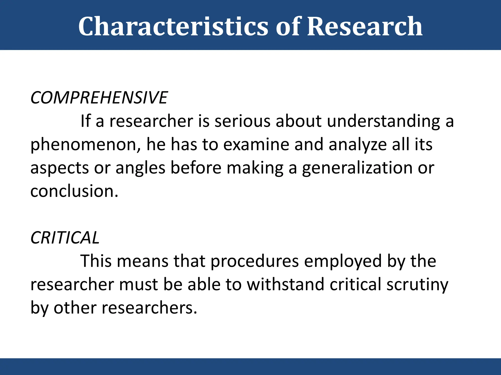 COMPREHENSIVE
If a researcher is serious about understanding a
phenomenon, he has to examine and analyze all its
aspects or angles before making a generalization or
conclusion.
CRITICAL
This means that procedures employed by the
researcher must be able to withstand critical scrutiny
by other researchers.
Characteristics of Research
 
