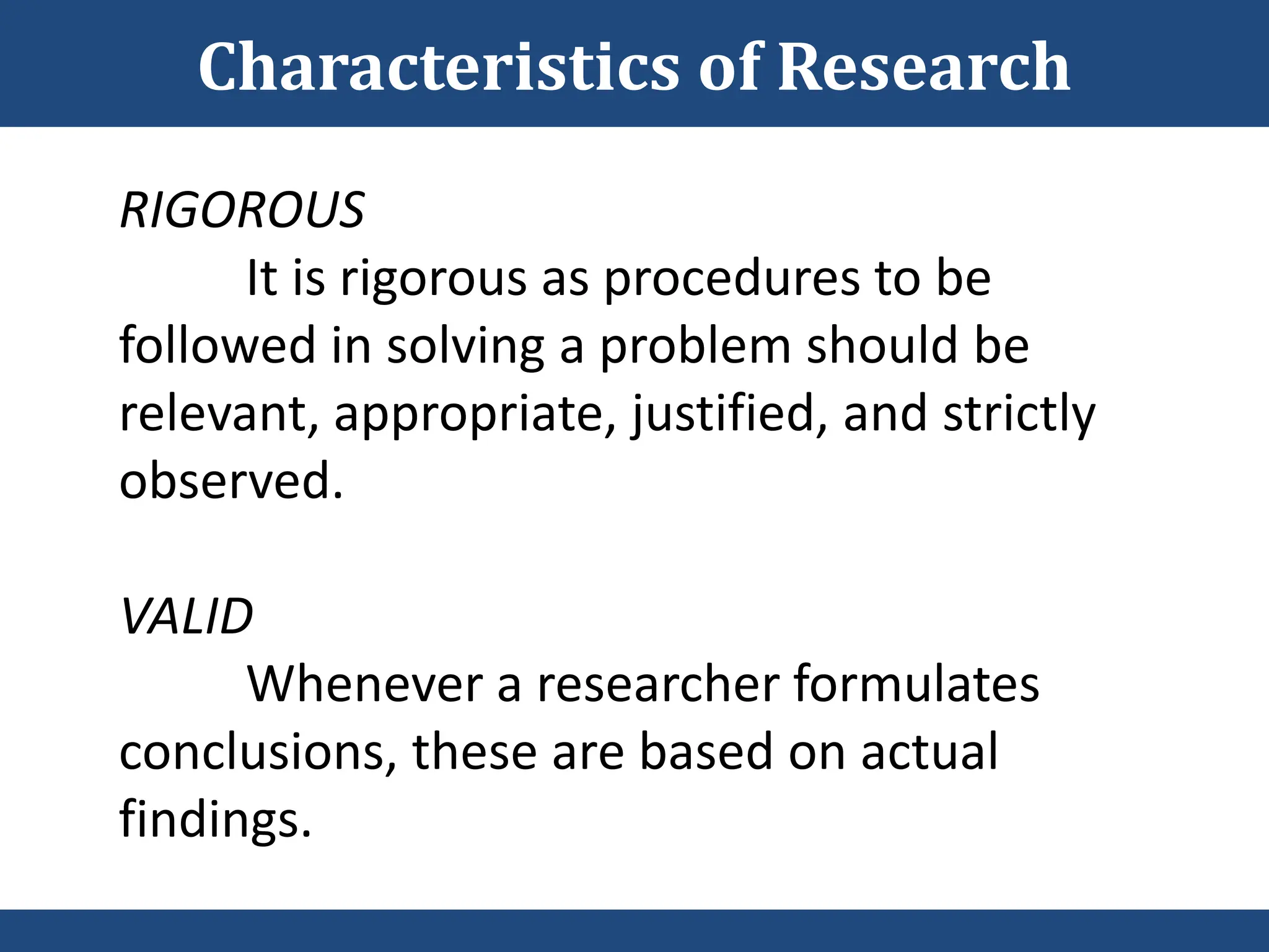 RIGOROUS
It is rigorous as procedures to be
followed in solving a problem should be
relevant, appropriate, justified, and strictly
observed.
VALID
Whenever a researcher formulates
conclusions, these are based on actual
findings.
Characteristics of Research
 