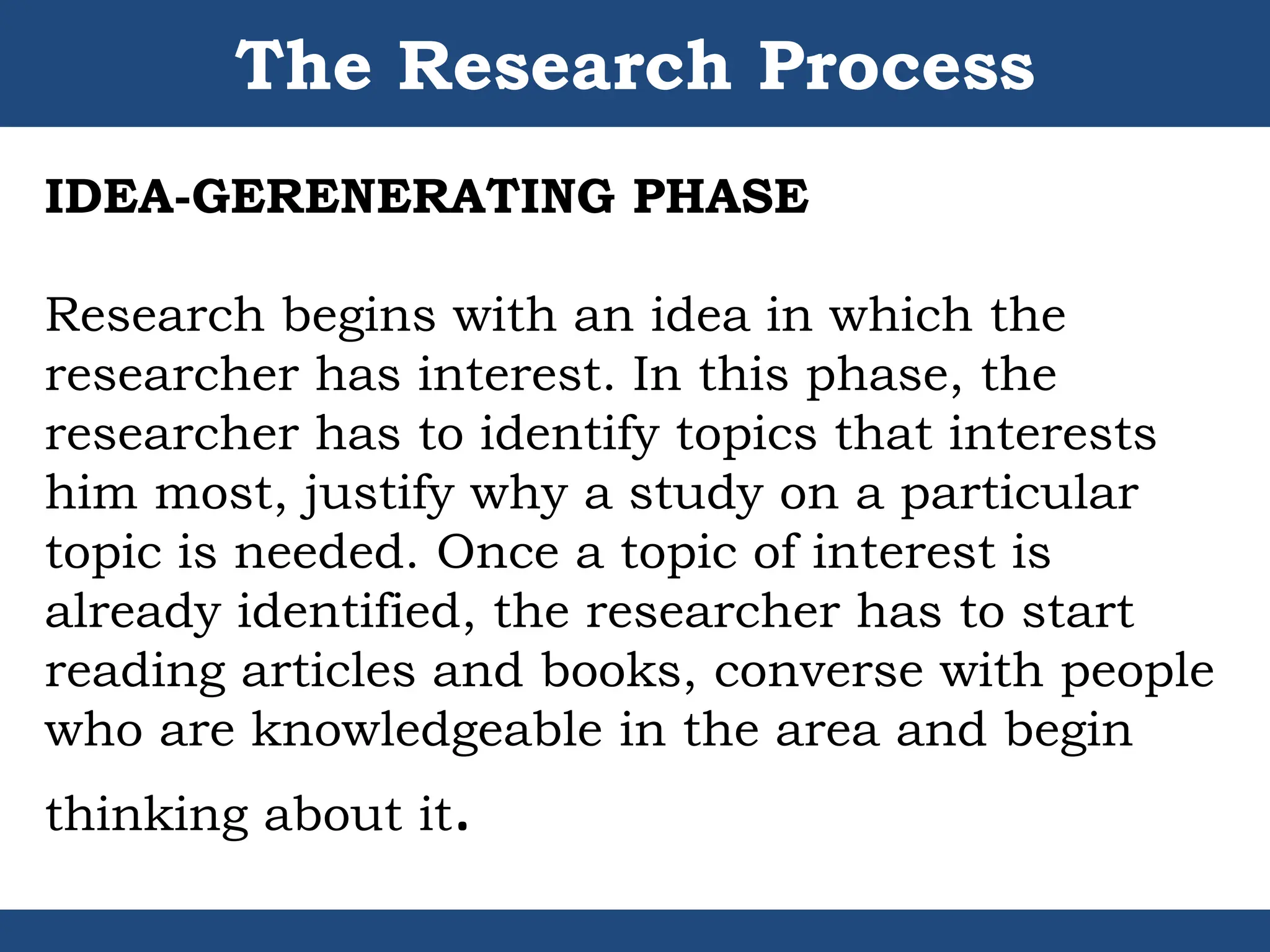 The Research Process
IDEA-GERENERATING PHASE
Research begins with an idea in which the
researcher has interest. In this phase, the
researcher has to identify topics that interests
him most, justify why a study on a particular
topic is needed. Once a topic of interest is
already identified, the researcher has to start
reading articles and books, converse with people
who are knowledgeable in the area and begin
thinking about it.
 
