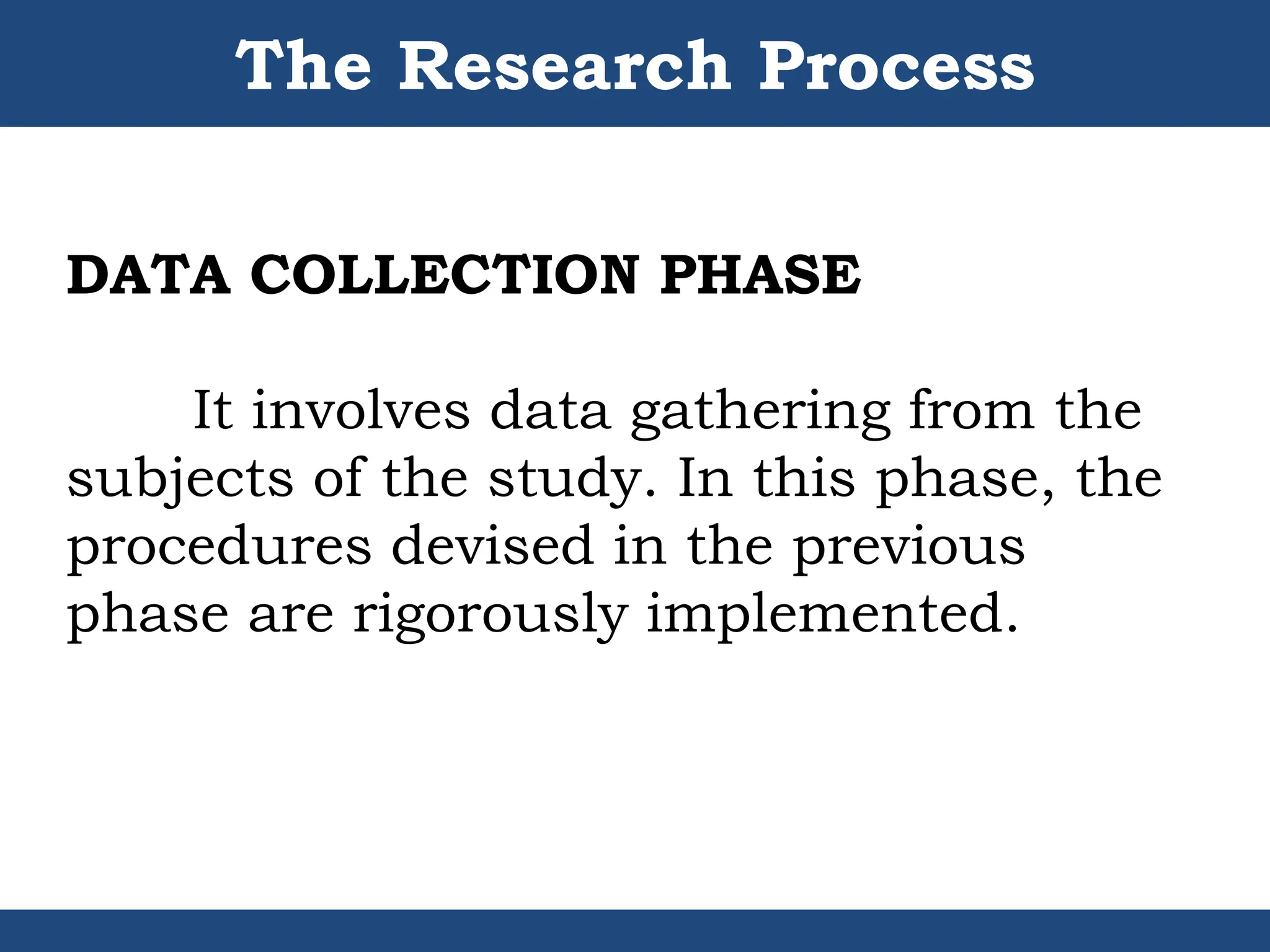 The Research Process
DATA COLLECTION PHASE
It involves data gathering from the
subjects of the study. In this phase, the
procedures devised in the previous
phase are rigorously implemented.
 