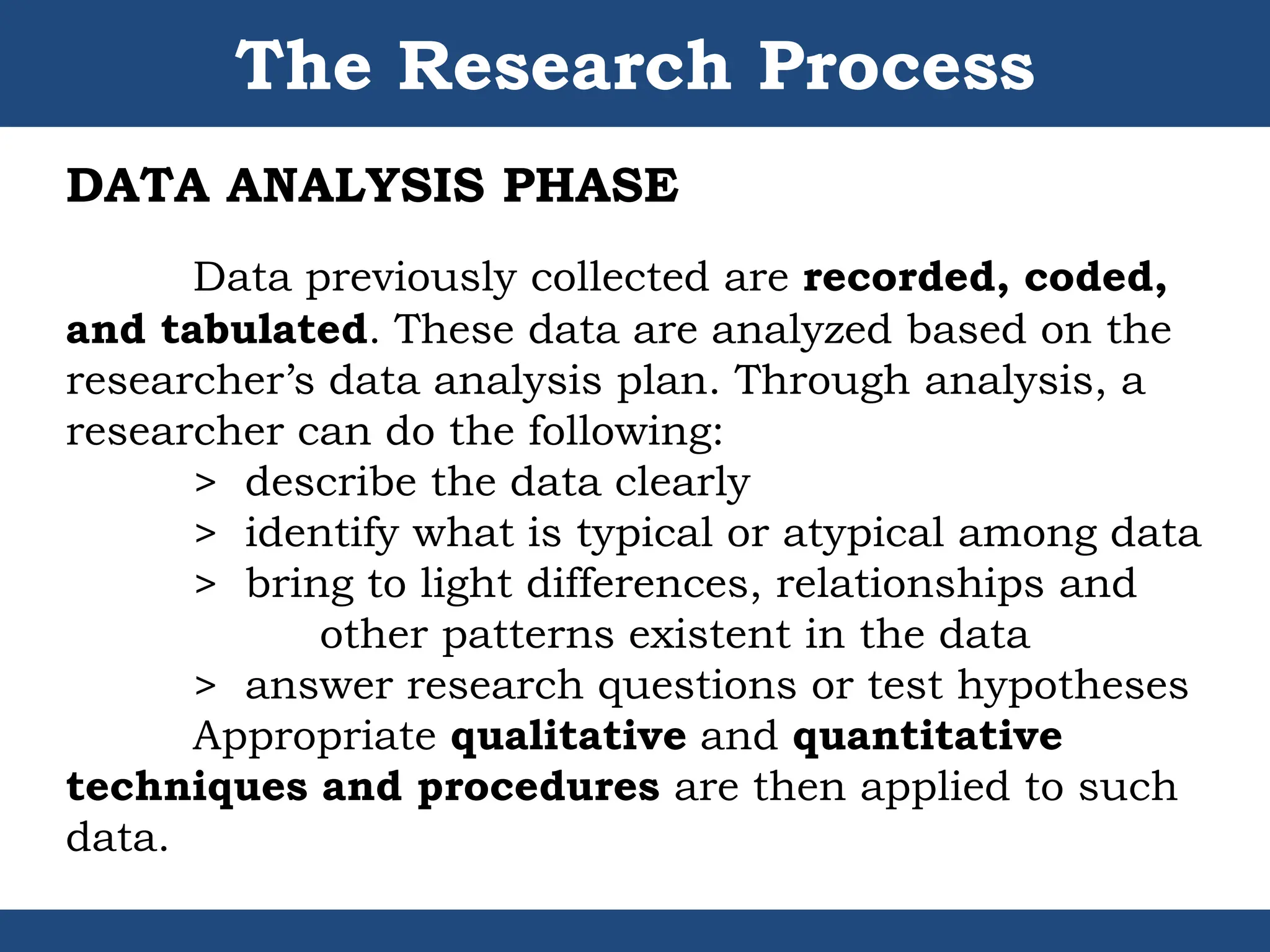 The Research Process
DATA ANALYSIS PHASE
Data previously collected are recorded, coded,
and tabulated. These data are analyzed based on the
researcher’s data analysis plan. Through analysis, a
researcher can do the following:
> describe the data clearly
> identify what is typical or atypical among data
> bring to light differences, relationships and
other patterns existent in the data
> answer research questions or test hypotheses
Appropriate qualitative and quantitative
techniques and procedures are then applied to such
data.
 