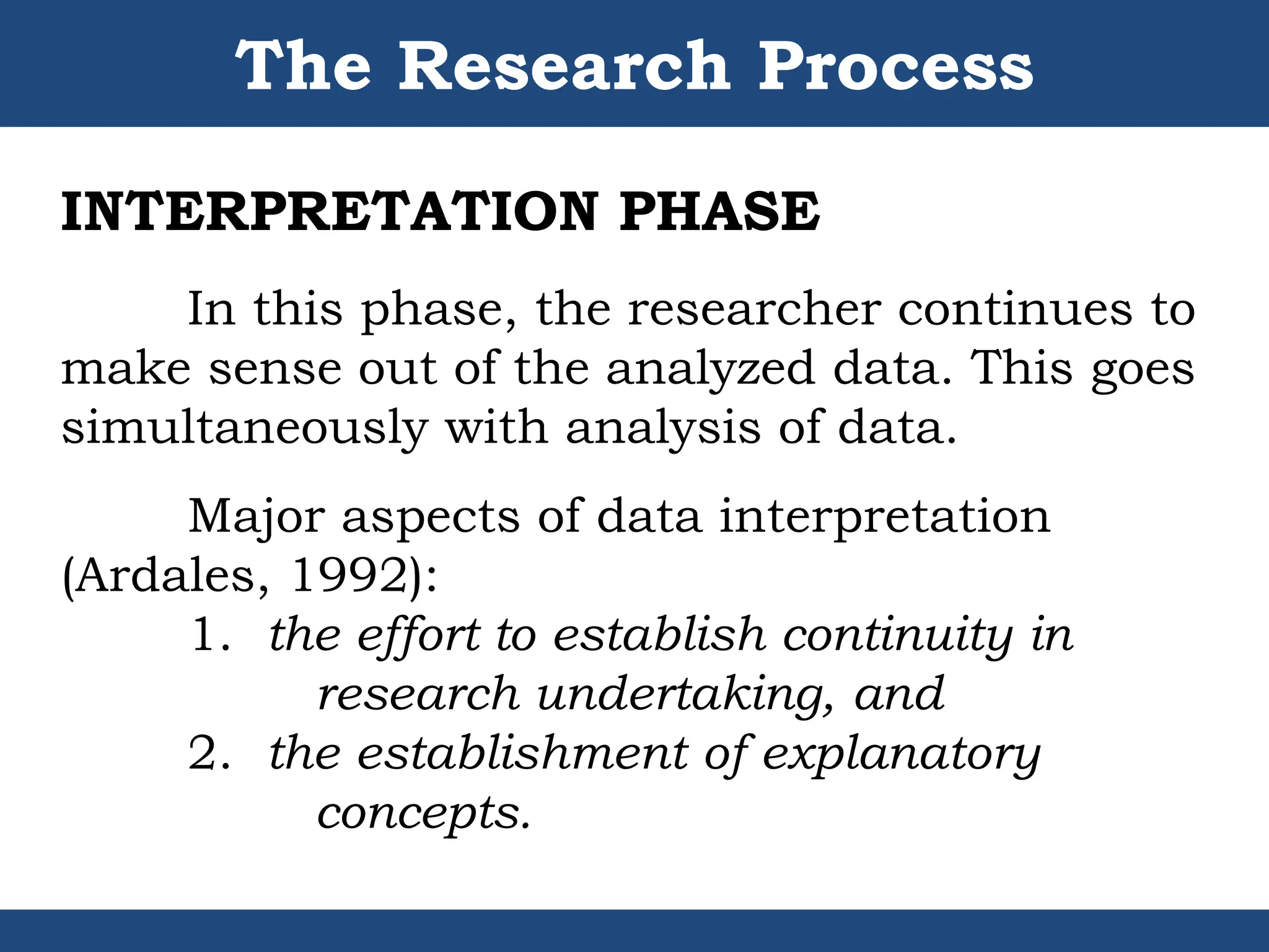 The Research Process
INTERPRETATION PHASE
In this phase, the researcher continues to
make sense out of the analyzed data. This goes
simultaneously with analysis of data.
Major aspects of data interpretation
(Ardales, 1992):
1. the effort to establish continuity in
research undertaking, and
2. the establishment of explanatory
concepts.
 