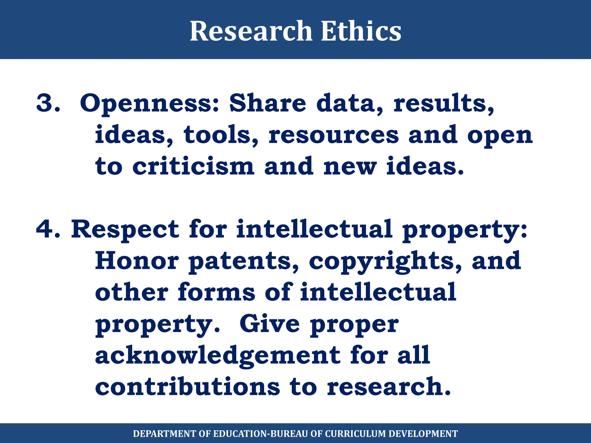 3. Openness: Share data, results,
ideas, tools, resources and open
to criticism and new ideas.
4. Respect for intellectual property:
Honor patents, copyrights, and
other forms of intellectual
property. Give proper
acknowledgement for all
contributions to research.
Research Ethics
DEPARTMENT OF EDUCATION-BUREAU OF CURRICULUM DEVELOPMENT
 