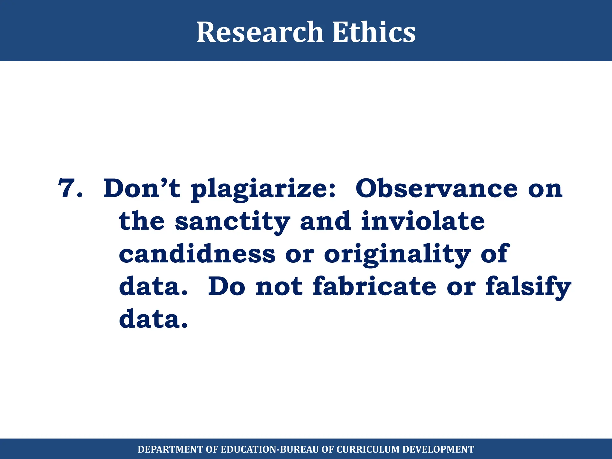 7. Don’t plagiarize: Observance on
the sanctity and inviolate
candidness or originality of
data. Do not fabricate or falsify
data.
Research Ethics
DEPARTMENT OF EDUCATION-BUREAU OF CURRICULUM DEVELOPMENT
 